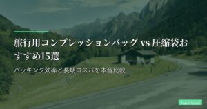 旅行用コンプレッションバッグ vs 圧縮袋おすすめ15選｜パッキング効率と長期コスパを本音比較